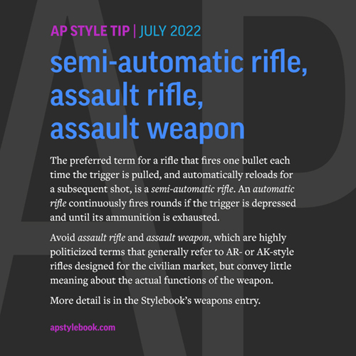 Avoid "assault rifle" and "assault weapon," which are highly politicized terms that generally refer to AR- or AK-style rifles designed for the civilian market, but convey little meaning about the actual functions of the weapon.